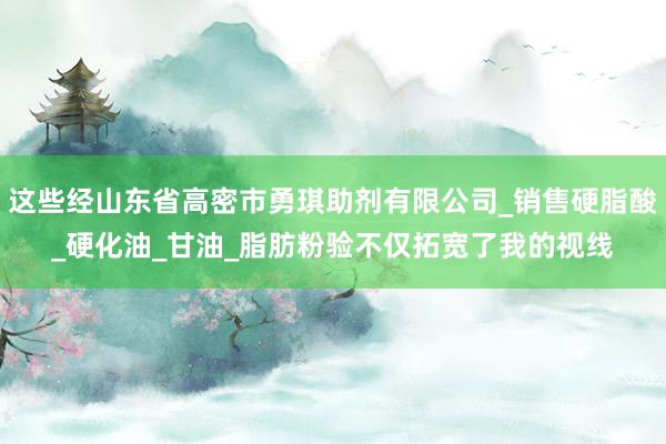 这些经山东省高密市勇琪助剂有限公司_销售硬脂酸_硬化油_甘油_脂肪粉验不仅拓宽了我的视线