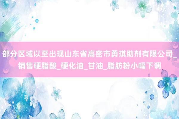 部分区域以至出现山东省高密市勇琪助剂有限公司_销售硬脂酸_硬化油_甘油_脂肪粉小幅下调