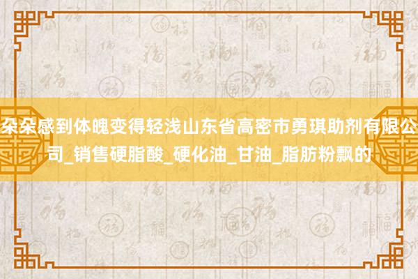 朵朵感到体魄变得轻浅山东省高密市勇琪助剂有限公司_销售硬脂酸_硬化油_甘油_脂肪粉飘的