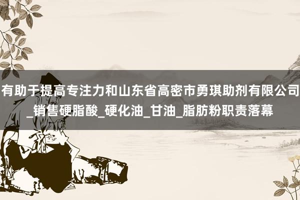 有助于提高专注力和山东省高密市勇琪助剂有限公司_销售硬脂酸_硬化油_甘油_脂肪粉职责落幕
