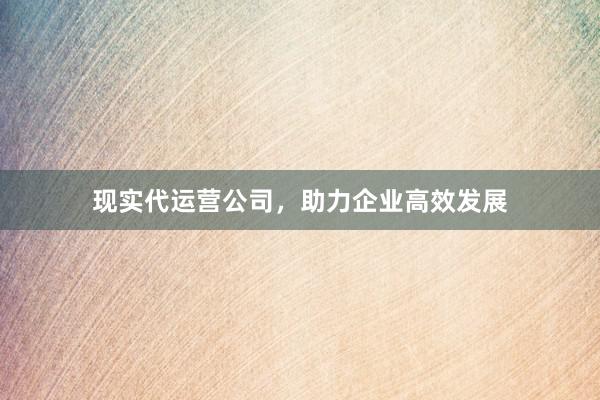现实代运营公司，助力企业高效发展